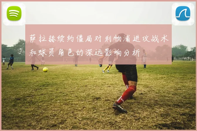 萨拉赫续约僵局对利物浦进攻战术和球员角色的深远影响分析