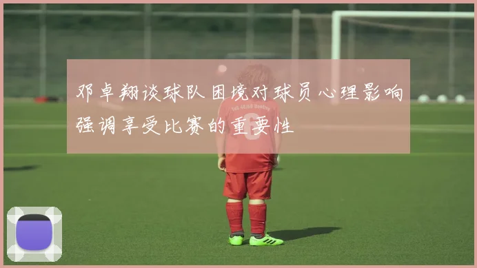 邓卓翔谈球队困境对球员心理影响强调享受比赛的重要性