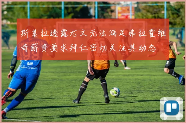斯基拉透露尤文无法满足弗拉霍维奇薪资要求拜仁密切关注其动态