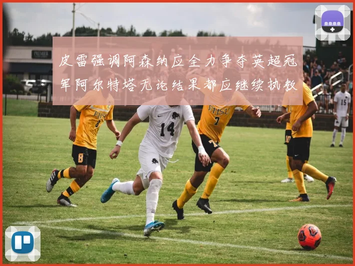 皮雷强调阿森纳应全力争夺英超冠军阿尔特塔无论结果都应继续执教