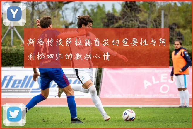 斯洛特谈萨拉赫首发的重要性与阿利松回归的激动心情