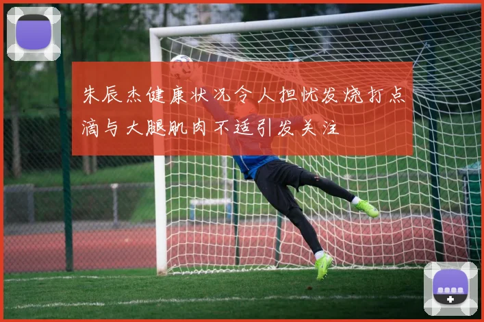 朱辰杰健康状况令人担忧发烧打点滴与大腿肌肉不适引发关注