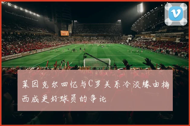 莱因克尔回忆与C罗关系冷淡缘由梅西成更好球员的争论
