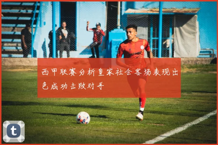 西甲联赛分析皇家社会客场表现出色成功击败对手