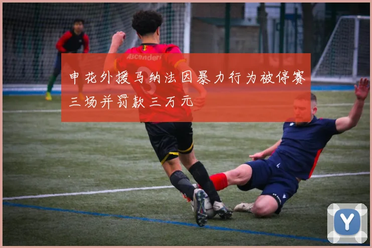 申花外援马纳法因暴力行为被停赛三场并罚款三万元