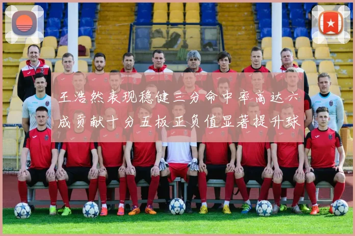 王浩然表现稳健三分命中率高达六成贡献十分五板正负值显著提升球队表现
