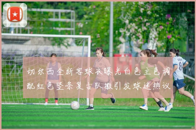 切尔西全新客球衣曝光白色主色调配红色竖条复古队徽引发球迷热议