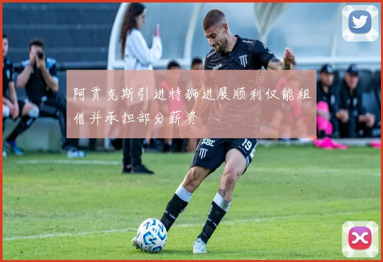 阿贾克斯引进特狮进展顺利仅能租借并承担部分薪资