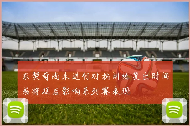 东契奇尚未进行对抗训练复出时间或将延后影响系列赛表现