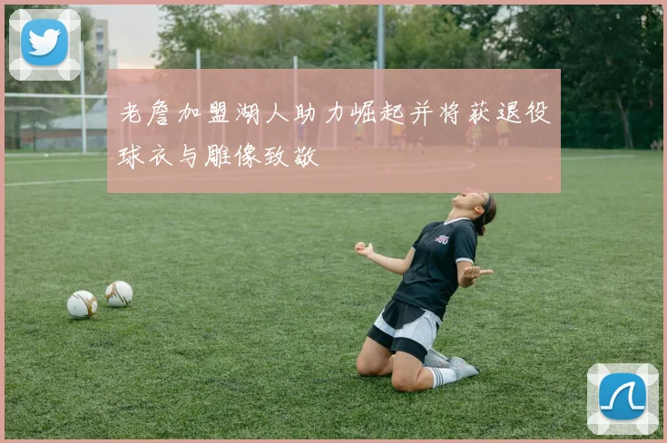 老詹加盟湖人助力崛起并将获退役球衣与雕像致敬