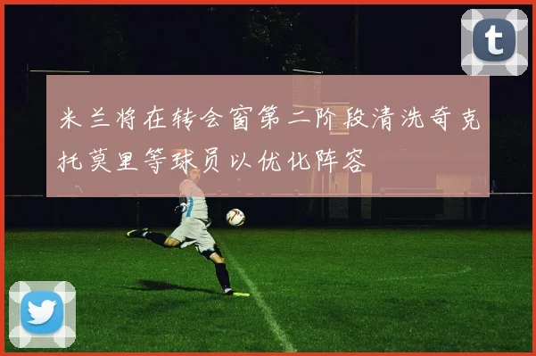 米兰将在转会窗第二阶段清洗奇克托莫里等球员以优化阵容