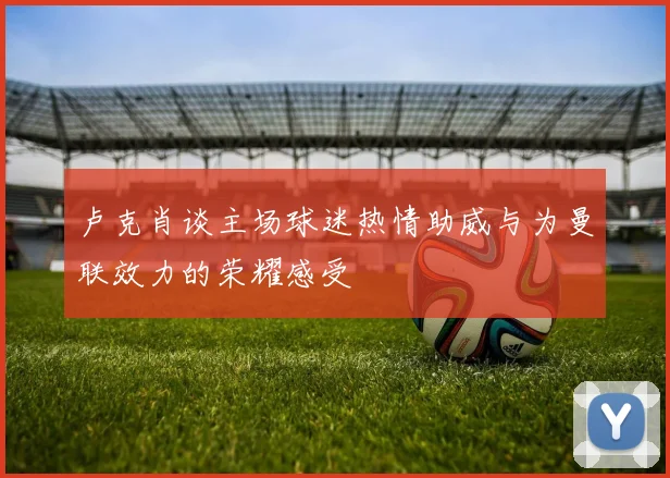 卢克肖谈主场球迷热情助威与为曼联效力的荣耀感受