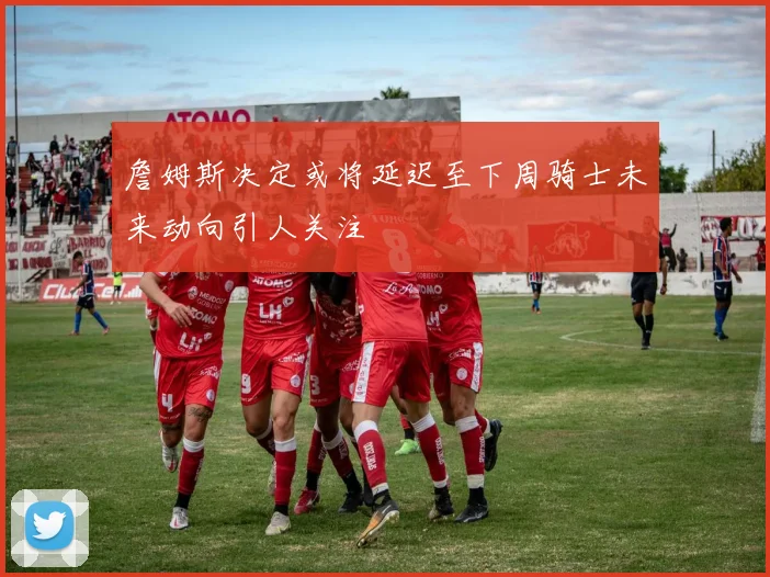 詹姆斯决定或将延迟至下周骑士未来动向引人关注