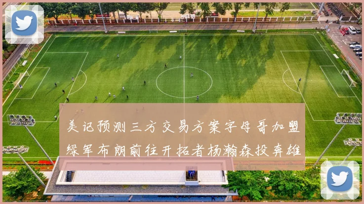 美记预测三方交易方案字母哥加盟绿军布朗前往开拓者杨瀚森投奔雄鹿