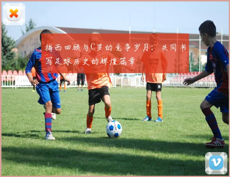 梅西回顾与C罗的竞争岁月：共同书写足球历史的辉煌篇章