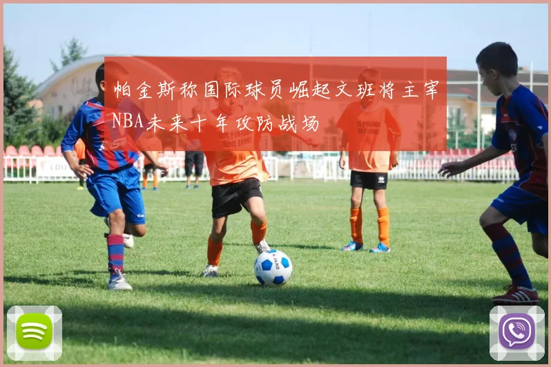 帕金斯称国际球员崛起文班将主宰NBA未来十年攻防战场