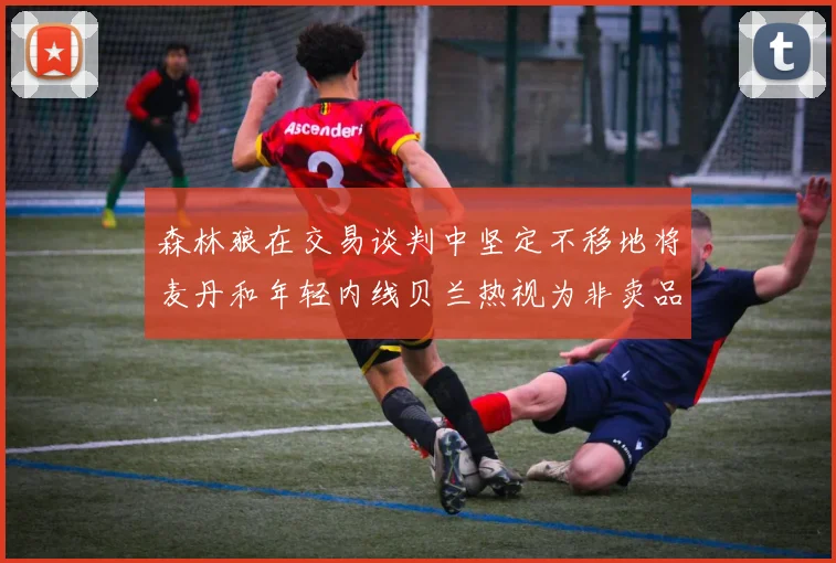 森林狼在交易谈判中坚定不移地将麦丹和年轻内线贝兰热视为非卖品