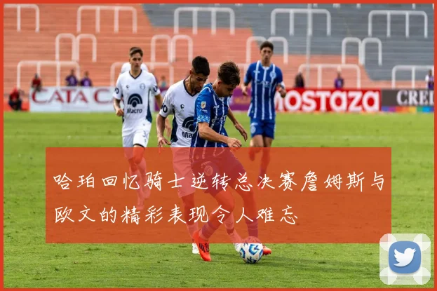 哈珀回忆骑士逆转总决赛詹姆斯与欧文的精彩表现令人难忘