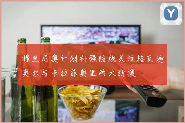 穆里尼奥计划补强防线关注格瓦迪奥尔与卡拉菲奥里两大新援
