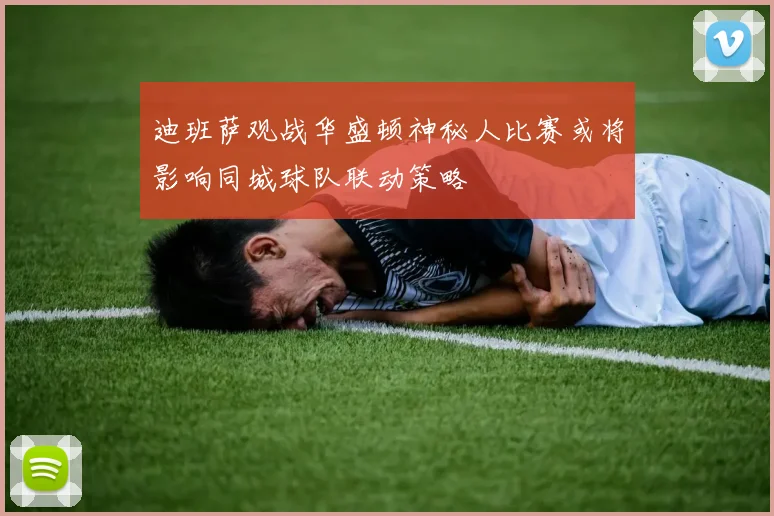 迪班萨观战华盛顿神秘人比赛或将影响同城球队联动策略